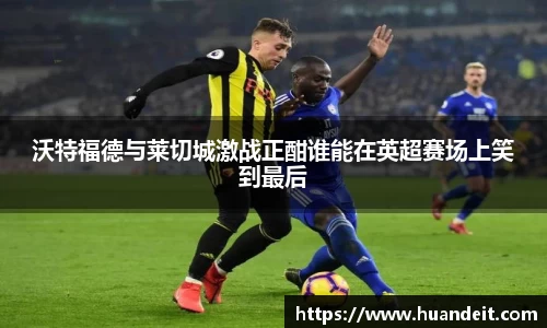 沃特福德与莱切城激战正酣谁能在英超赛场上笑到最后