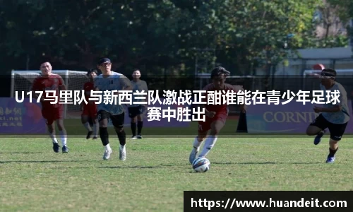 U17马里队与新西兰队激战正酣谁能在青少年足球赛中胜出