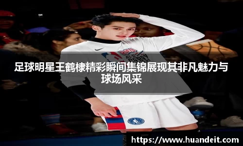 足球明星王鹤棣精彩瞬间集锦展现其非凡魅力与球场风采