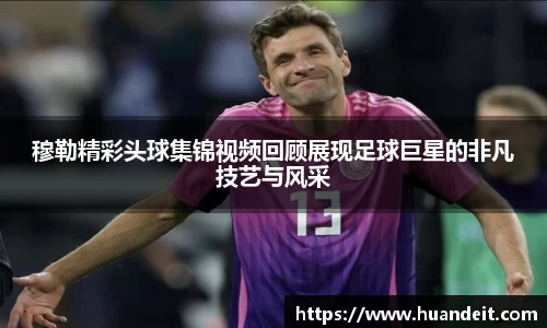 穆勒精彩头球集锦视频回顾展现足球巨星的非凡技艺与风采