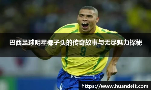 巴西足球明星椰子头的传奇故事与无尽魅力探秘